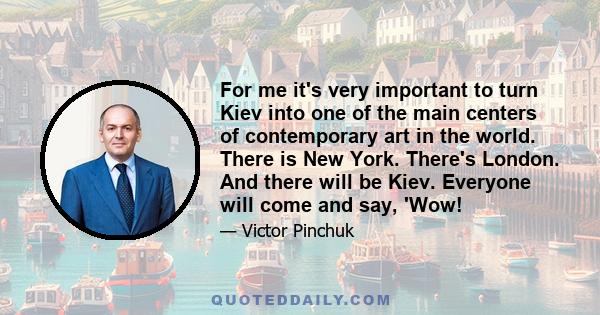 For me it's very important to turn Kiev into one of the main centers of contemporary art in the world. There is New York. There's London. And there will be Kiev. Everyone will come and say, 'Wow!