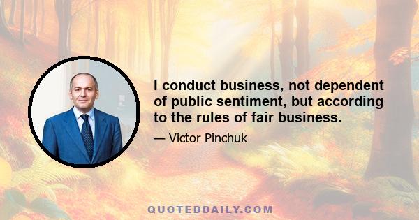 I conduct business, not dependent of public sentiment, but according to the rules of fair business.