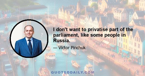 I don't want to privatise part of the parliament, like some people in Russia.