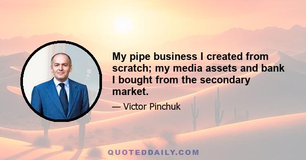 My pipe business I created from scratch; my media assets and bank I bought from the secondary market.