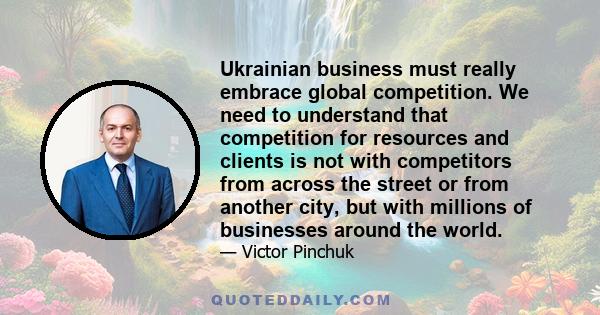 Ukrainian business must really embrace global competition. We need to understand that competition for resources and clients is not with competitors from across the street or from another city, but with millions of