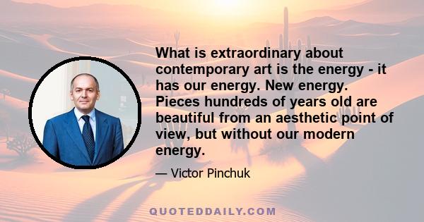 What is extraordinary about contemporary art is the energy - it has our energy. New energy. Pieces hundreds of years old are beautiful from an aesthetic point of view, but without our modern energy.