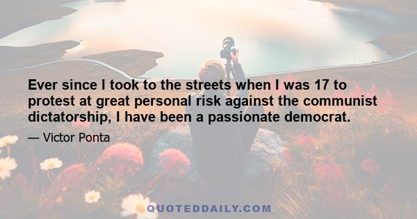 Ever since I took to the streets when I was 17 to protest at great personal risk against the communist dictatorship, I have been a passionate democrat.