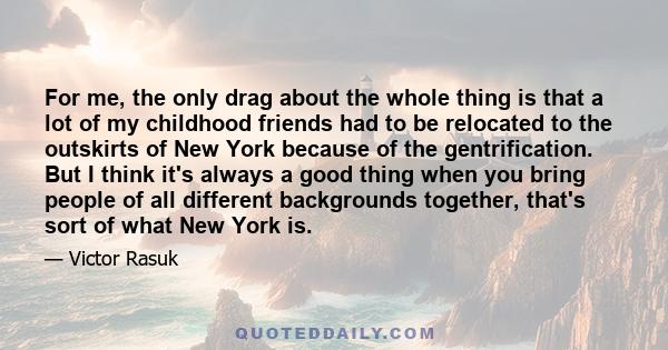 For me, the only drag about the whole thing is that a lot of my childhood friends had to be relocated to the outskirts of New York because of the gentrification. But I think it's always a good thing when you bring