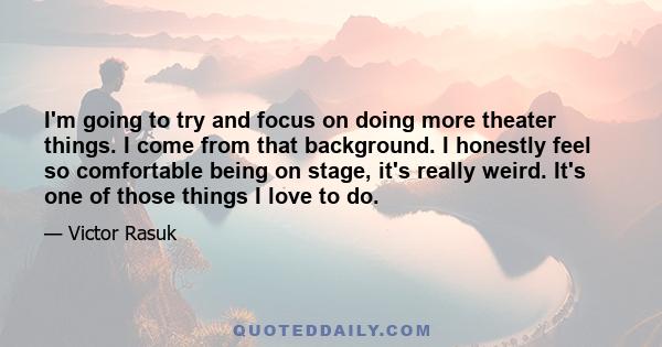 I'm going to try and focus on doing more theater things. I come from that background. I honestly feel so comfortable being on stage, it's really weird. It's one of those things I love to do.