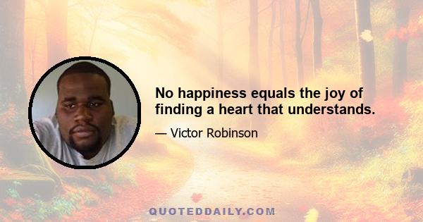 No happiness equals the joy of finding a heart that understands.