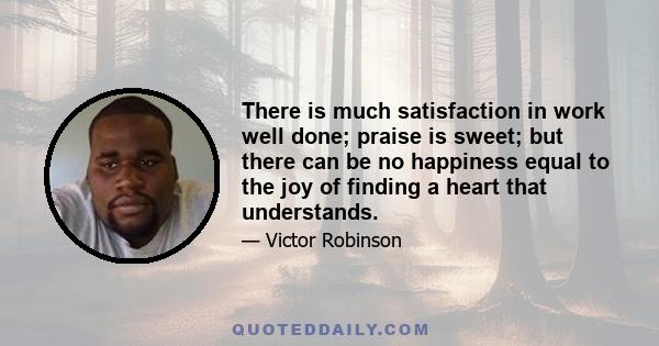 There is much satisfaction in work well done; praise is sweet; but there can be no happiness equal to the joy of finding a heart that understands.