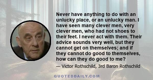 Never have anything to do with an unlucky place, or an unlucky man. I have seen many clever men, very clever men, who had not shoes to their feet. I never act with them. Their advice sounds very well, but they cannot