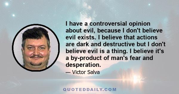 I have a controversial opinion about evil, because I don't believe evil exists. I believe that actions are dark and destructive but I don't believe evil is a thing. I believe it's a by-product of man's fear and