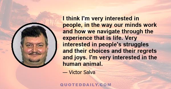 I think I'm very interested in people, in the way our minds work and how we navigate through the experience that is life. Very interested in people's struggles and their choices and their regrets and joys. I'm very