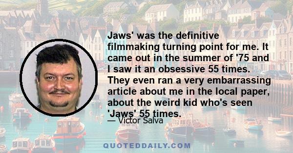 Jaws' was the definitive filmmaking turning point for me. It came out in the summer of '75 and I saw it an obsessive 55 times. They even ran a very embarrassing article about me in the local paper, about the weird kid