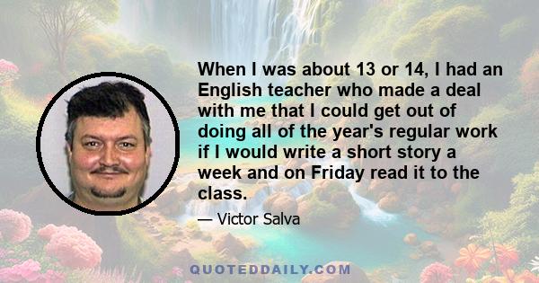 When I was about 13 or 14, I had an English teacher who made a deal with me that I could get out of doing all of the year's regular work if I would write a short story a week and on Friday read it to the class.