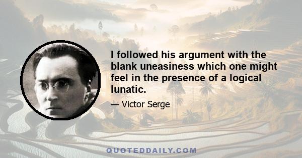 I followed his argument with the blank uneasiness which one might feel in the presence of a logical lunatic.