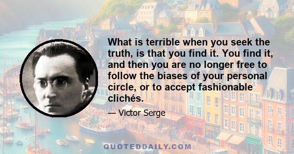 What is terrible when you seek the truth, is that you find it. You find it, and then you are no longer free to follow the biases of your personal circle, or to accept fashionable clichés.