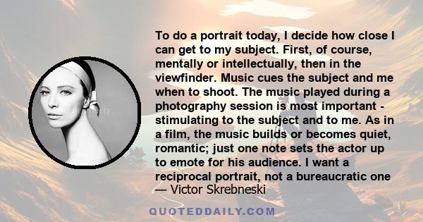 To do a portrait today, I decide how close I can get to my subject. First, of course, mentally or intellectually, then in the viewfinder. Music cues the subject and me when to shoot. The music played during a