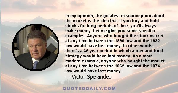 In my opinion, the greatest misconception about the market is the idea that if you buy and hold stocks for long periods of time, you'll always make money. Let me give you some specific examples. Anyone who bought the