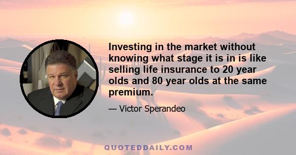 Investing in the market without knowing what stage it is in is like selling life insurance to 20 year olds and 80 year olds at the same premium.