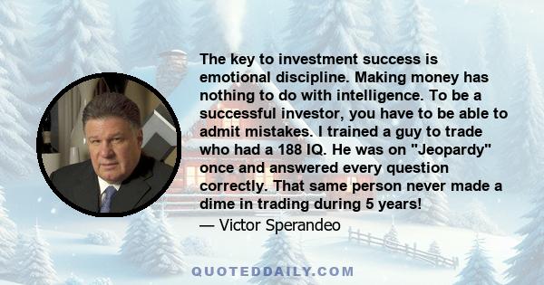 The key to investment success is emotional discipline. Making money has nothing to do with intelligence. To be a successful investor, you have to be able to admit mistakes. I trained a guy to trade who had a 188 IQ. He