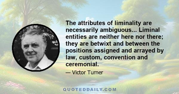 The attributes of liminality are necessarily ambiguous... Liminal entities are neither here nor there; they are betwixt and between the positions assigned and arrayed by law, custom, convention and ceremonial.