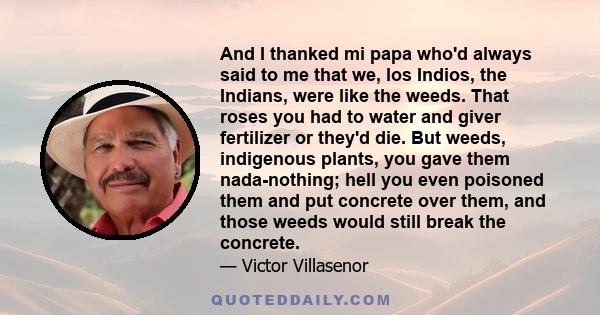 And I thanked mi papa who'd always said to me that we, los Indios, the Indians, were like the weeds. That roses you had to water and giver fertilizer or they'd die. But weeds, indigenous plants, you gave them