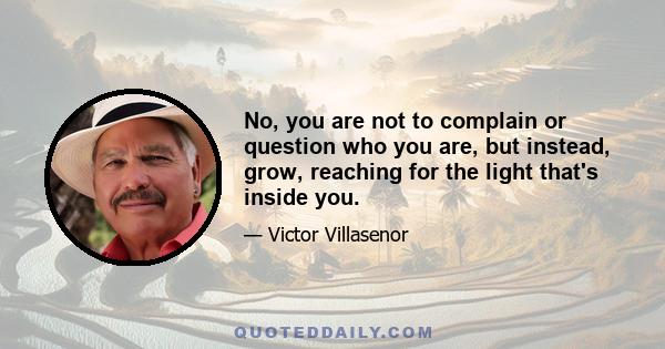 No, you are not to complain or question who you are, but instead, grow, reaching for the light that's inside you.