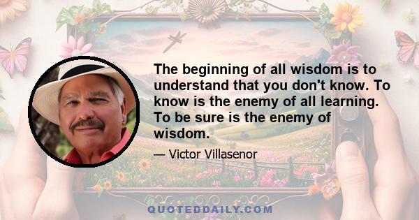 The beginning of all wisdom is to understand that you don't know. To know is the enemy of all learning. To be sure is the enemy of wisdom.