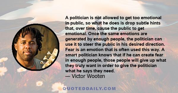 A politician is not allowed to get too emotional in public, so what he does is drop subtle hints that, over time, cause the public to get emotional. Once the same emotions are generated by enough people, the politician