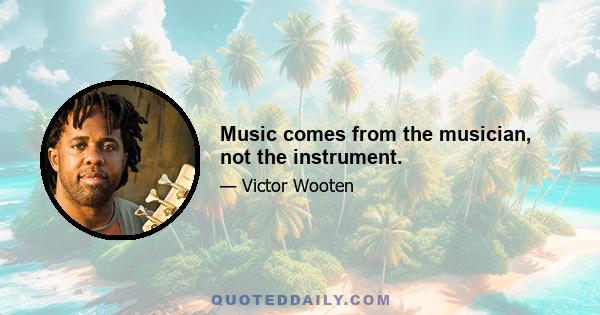 Music comes from the musician, not the instrument.