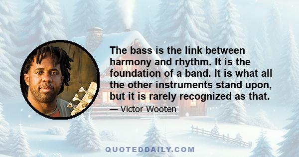 The bass is the link between harmony and rhythm. It is the foundation of a band. It is what all the other instruments stand upon, but it is rarely recognized as that.