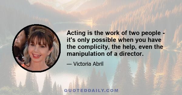 Acting is the work of two people - it's only possible when you have the complicity, the help, even the manipulation of a director.