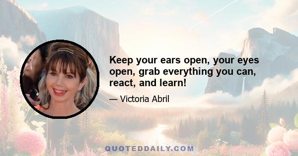 Keep your ears open, your eyes open, grab everything you can, react, and learn!