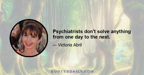 Psychiatrists don't solve anything from one day to the next.