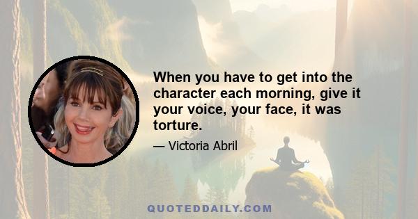 When you have to get into the character each morning, give it your voice, your face, it was torture.