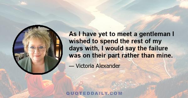 As I have yet to meet a gentleman I wished to spend the rest of my days with, I would say the failure was on their part rather than mine.