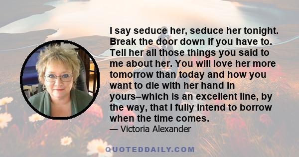 I say seduce her, seduce her tonight. Break the door down if you have to. Tell her all those things you said to me about her. You will love her more tomorrow than today and how you want to die with her hand in