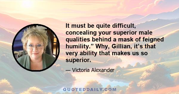 It must be quite difficult, concealing your superior male qualities behind a mask of feigned humility.” Why, Gillian, it’s that very ability that makes us so superior.