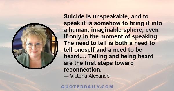 Suicide is unspeakable, and to speak it is somehow to bring it into a human, imaginable sphere, even if only in the moment of speaking. The need to tell is both a need to tell oneself and a need to be heard.... Telling