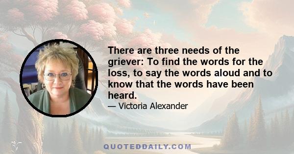 There are three needs of the griever: To find the words for the loss, to say the words aloud and to know that the words have been heard.