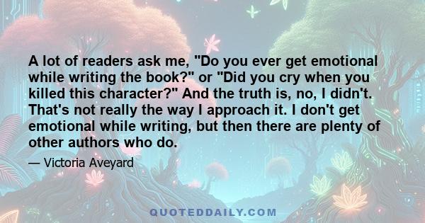 A lot of readers ask me, Do you ever get emotional while writing the book? or Did you cry when you killed this character? And the truth is, no, I didn't. That's not really the way I approach it. I don't get emotional