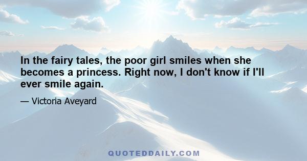 In the fairy tales, the poor girl smiles when she becomes a princess. Right now, I don't know if I'll ever smile again.