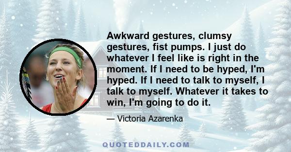 Awkward gestures, clumsy gestures, fist pumps. I just do whatever I feel like is right in the moment. If I need to be hyped, I'm hyped. If I need to talk to myself, I talk to myself. Whatever it takes to win, I'm going