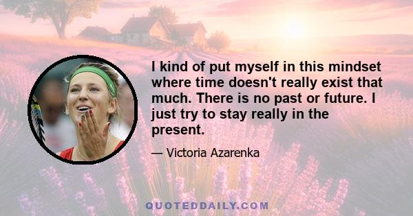 I kind of put myself in this mindset where time doesn't really exist that much. There is no past or future. I just try to stay really in the present.