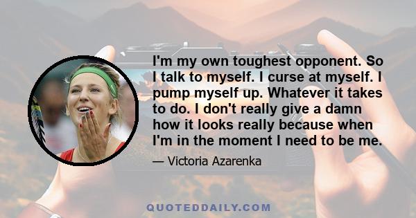 I'm my own toughest opponent. So I talk to myself. I curse at myself. I pump myself up. Whatever it takes to do. I don't really give a damn how it looks really because when I'm in the moment I need to be me.