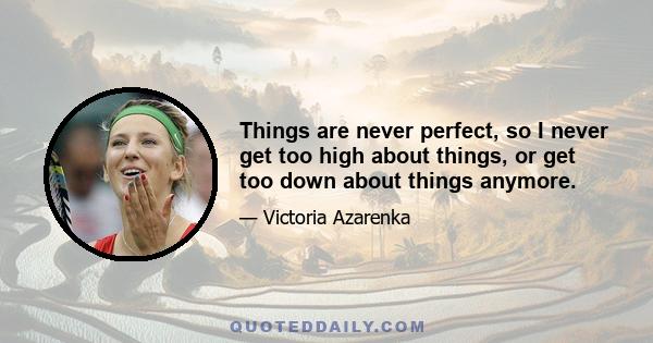 Things are never perfect, so I never get too high about things, or get too down about things anymore.