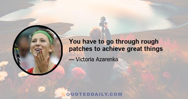 You have to go through rough patches to achieve great things