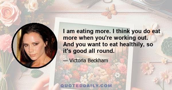 I am eating more. I think you do eat more when you're working out. And you want to eat healthily, so it's good all round.