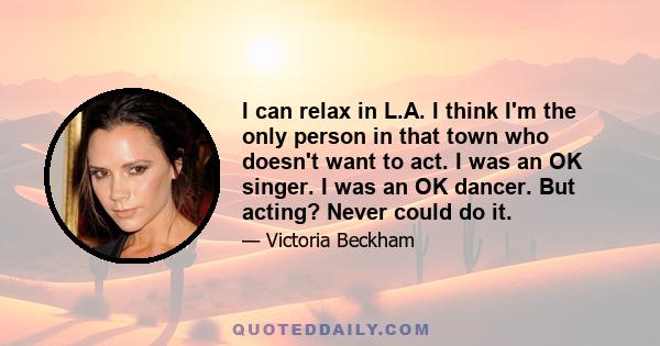 I can relax in L.A. I think I'm the only person in that town who doesn't want to act. I was an OK singer. I was an OK dancer. But acting? Never could do it.