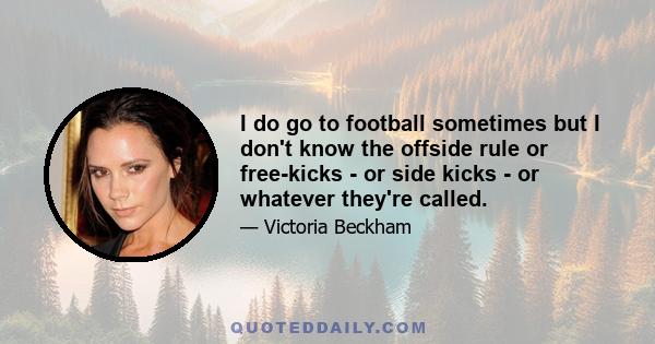 I do go to football sometimes but I don't know the offside rule or free-kicks - or side kicks - or whatever they're called.