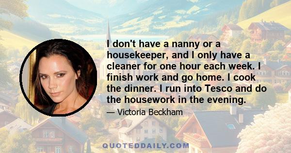 I don't have a nanny or a housekeeper, and I only have a cleaner for one hour each week. I finish work and go home. I cook the dinner. I run into Tesco and do the housework in the evening.