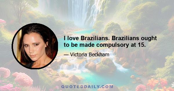 I love Brazilians. Brazilians ought to be made compulsory at 15.